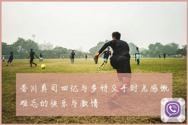 香川真司回忆与多特交手时光感慨难忘的快乐与激情