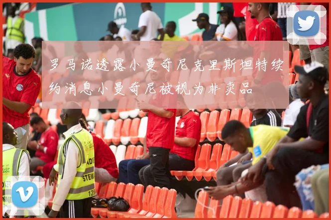 罗马诺透露小曼奇尼克里斯坦特续约消息小曼奇尼被视为非卖品