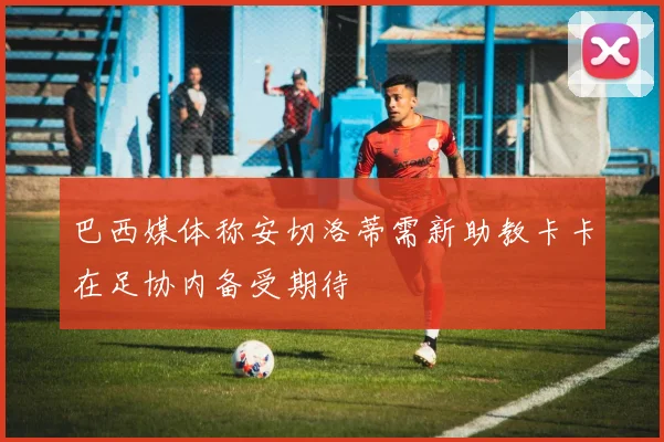 巴西媒体称安切洛蒂需新助教卡卡在足协内备受期待