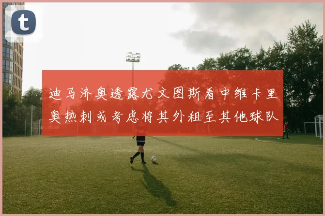 迪马济奥透露尤文图斯看中维卡里奥热刺或考虑将其外租至其他球队