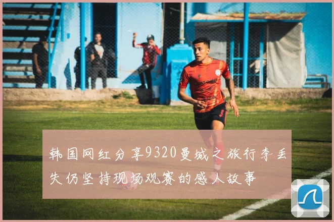 韩国网红分享9320曼城之旅行李丢失仍坚持现场观赛的感人故事