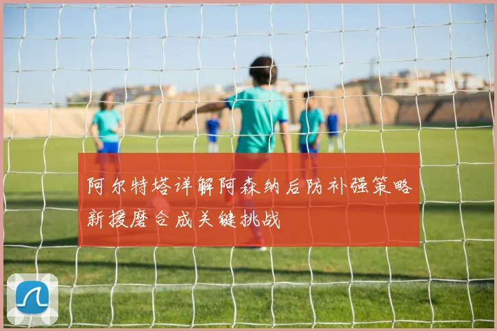 阿尔特塔详解阿森纳后防补强策略新援磨合成关键挑战